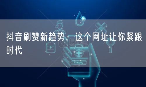 抖音刷赞新趋势，这个网址让你紧跟时代