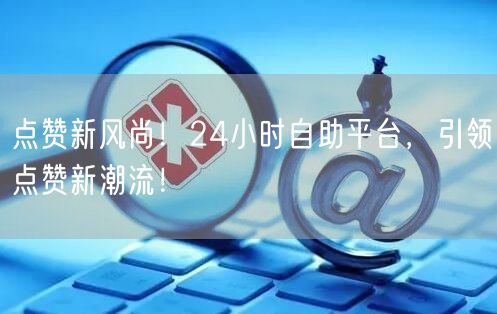 点赞新风尚！24小时自助平台，引领点赞新潮流！