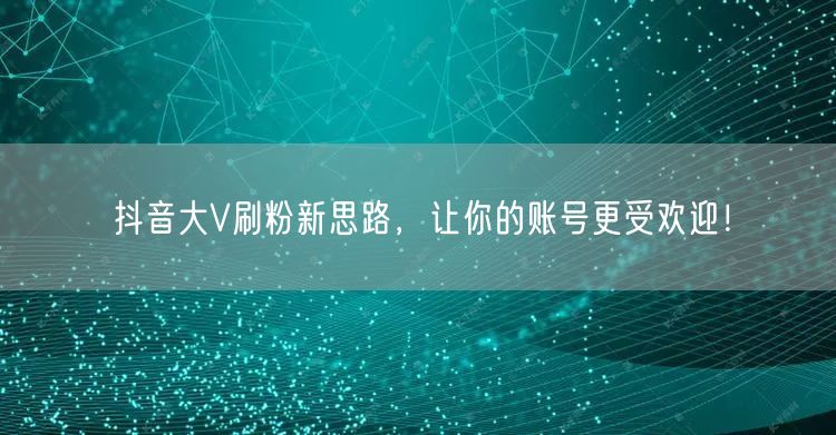 抖音大V刷粉新思路，让你的账号更受欢迎！