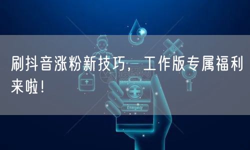 刷抖音涨粉新技巧，工作版专属福利来啦！