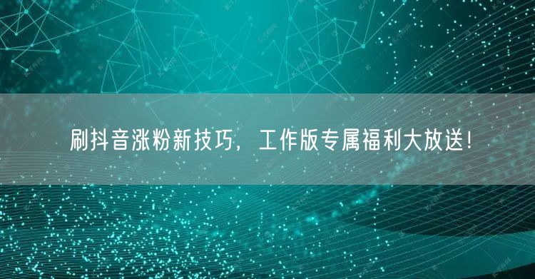 刷抖音涨粉新技巧，工作版专属福利大放送！