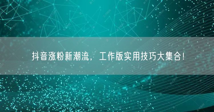 抖音涨粉新潮流，工作版实用技巧大集合！