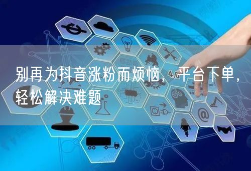 别再为抖音涨粉而烦恼，平台下单，轻松解决难题