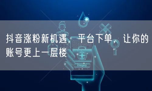 抖音涨粉新机遇，平台下单，让你的账号更上一层楼
