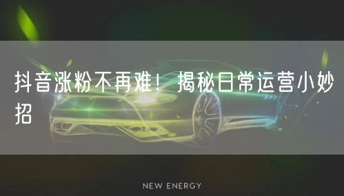 抖音涨粉不再难！揭秘日常运营小妙招