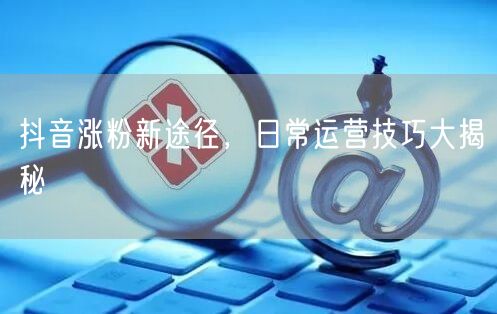 抖音涨粉新途径，日常运营技巧大揭秘