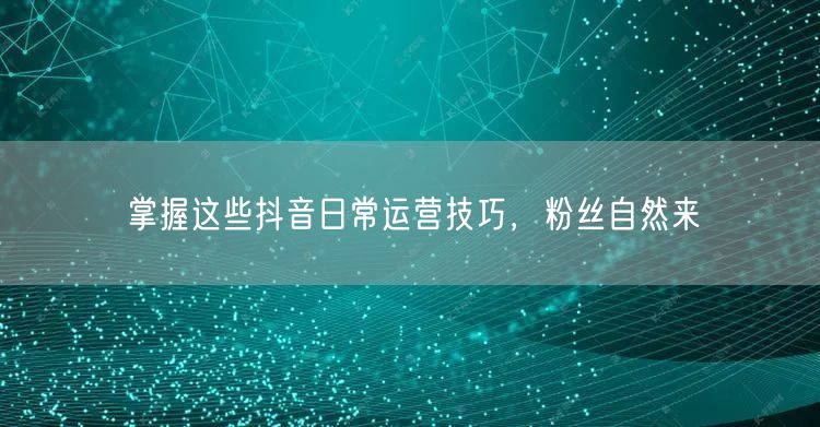 掌握这些抖音日常运营技巧，粉丝自然来