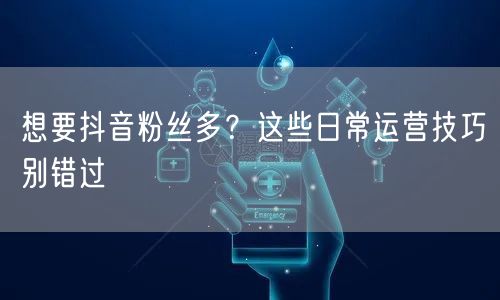 想要抖音粉丝多？这些日常运营技巧别错过