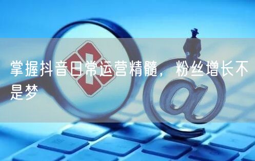 掌握抖音日常运营精髓，粉丝增长不是梦