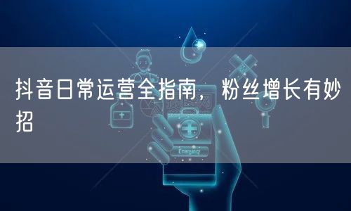 抖音日常运营全指南，粉丝增长有妙招
