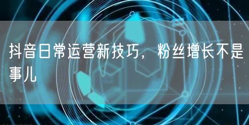 抖音日常运营新技巧，粉丝增长不是事儿