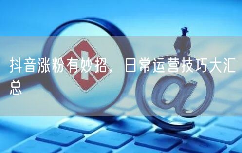 抖音涨粉有妙招，日常运营技巧大汇总