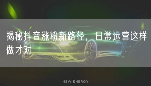 揭秘抖音涨粉新路径，日常运营这样做才对