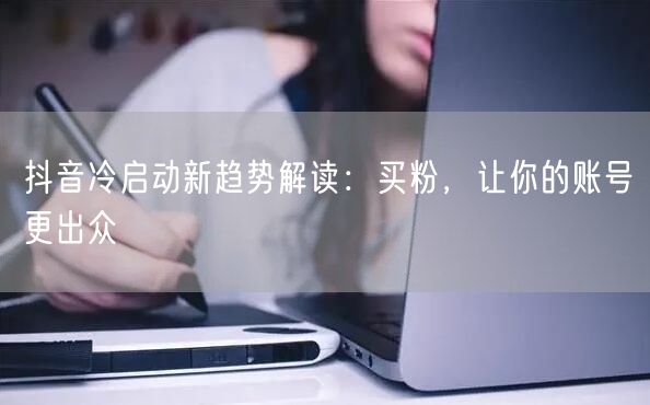 抖音冷启动新趋势解读：买粉，让你的账号更出众