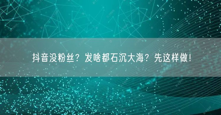 抖音没粉丝？发啥都石沉大海？先这样做！