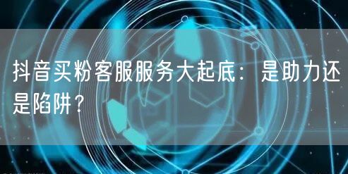 抖音买粉客服服务大起底：是助力还是陷阱？