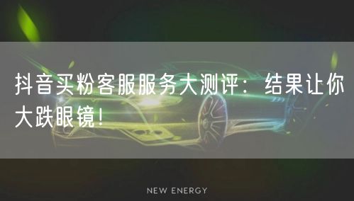 抖音买粉客服服务大测评：结果让你大跌眼镜！