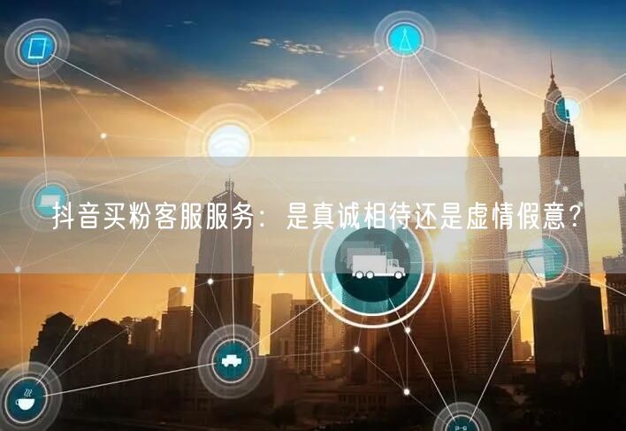 抖音买粉客服服务：是真诚相待还是虚情假意？