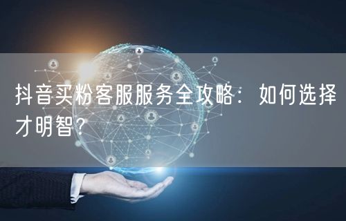 抖音买粉客服服务全攻略：如何选择才明智？