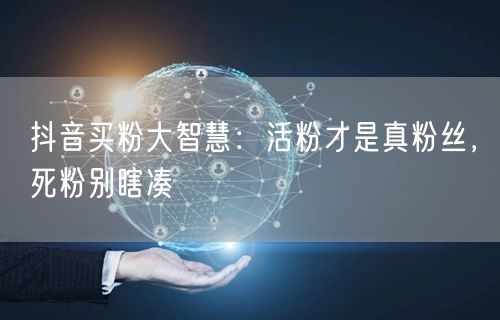 抖音买粉大智慧：活粉才是真粉丝，死粉别瞎凑