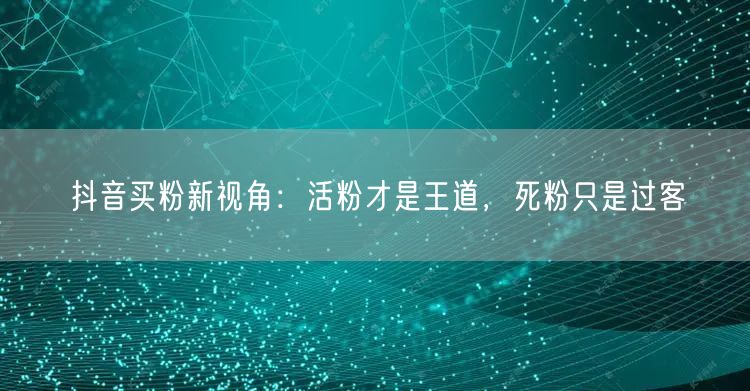 抖音买粉新视角：活粉才是王道，死粉只是过客