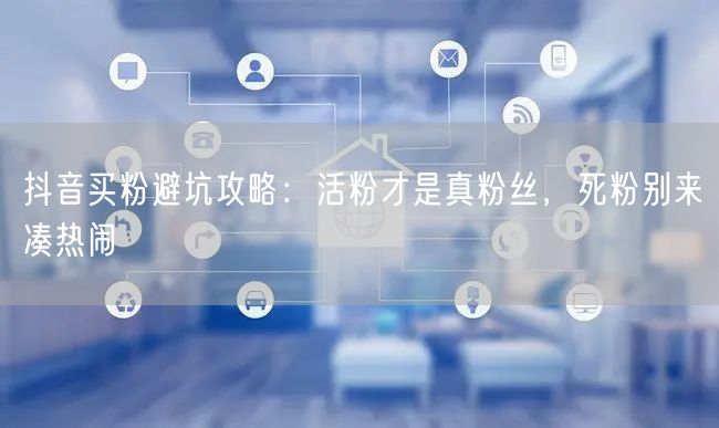 抖音买粉避坑攻略：活粉才是真粉丝，死粉别来凑热闹