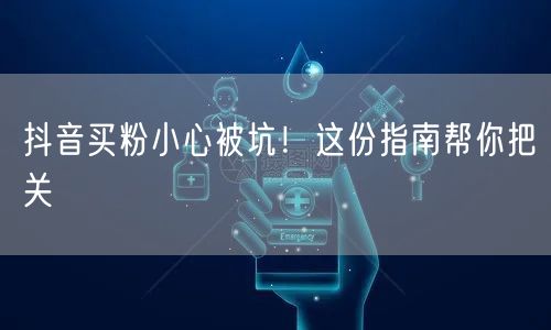 抖音买粉小心被坑！这份指南帮你把关