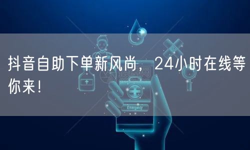 抖音自助下单新风尚，24小时在线等你来！