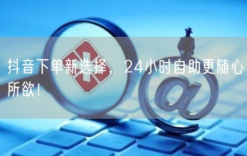 抖音下单新选择，24小时自助更随心所欲！