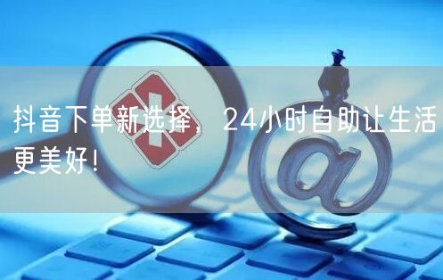 抖音下单新选择，24小时自助让生活更美好！