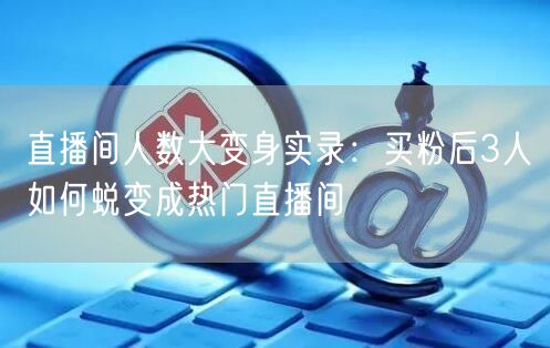 直播间人数大变身实录：买粉后3人如何蜕变成热门直播间
