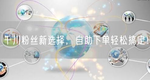 千川粉丝新选择，自助下单轻松搞定！