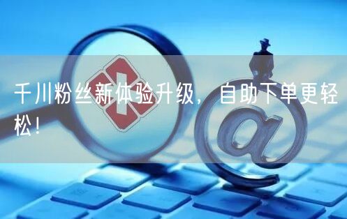 千川粉丝新体验升级，自助下单更轻松！