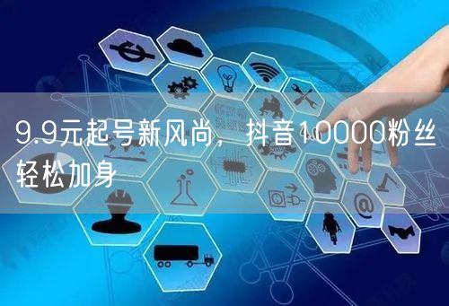 9.9元起号新风尚，抖音10000粉丝轻松加身
