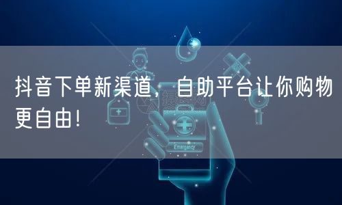 抖音下单新渠道，自助平台让你购物更自由！