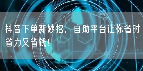 抖音下单新妙招，自助平台让你省时省力又省钱！