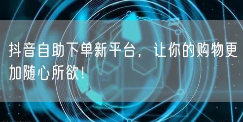 抖音自助下单新平台，让你的购物更加随心所欲！