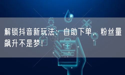 解锁抖音新玩法：自助下单，粉丝量飙升不是梦！