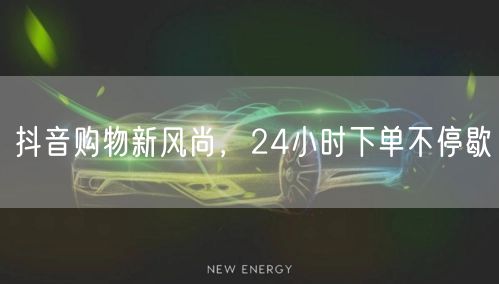 抖音购物新风尚，24小时下单不停歇