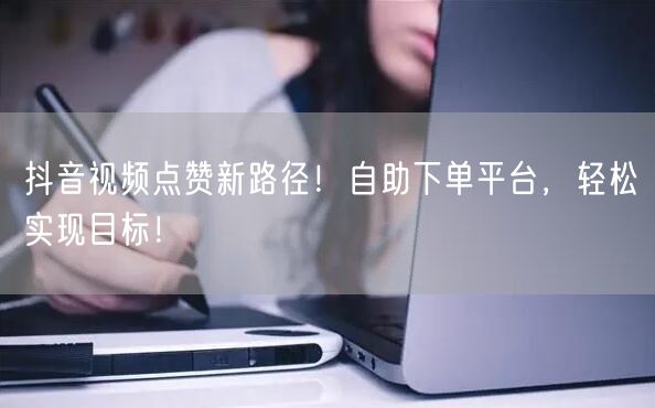 抖音视频点赞新路径！自助下单平台，轻松实现目标！