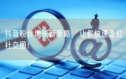 抖音粉丝增长新策略，让你快速走红社交圈！