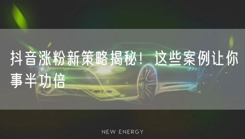 抖音涨粉新策略揭秘！这些案例让你事半功倍