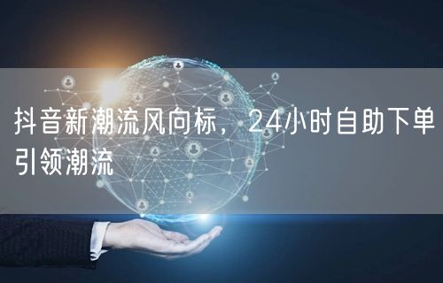抖音新潮流风向标，24小时自助下单引领潮流