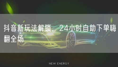 抖音新玩法解锁，24小时自助下单嗨翻全场