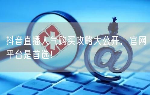 抖音直播人气购买攻略大公开，官网平台是首选！