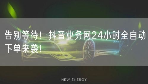 告别等待！抖音业务网24小时全自动下单来袭！