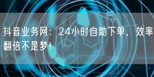抖音业务网：24小时自助下单，效率翻倍不是梦！