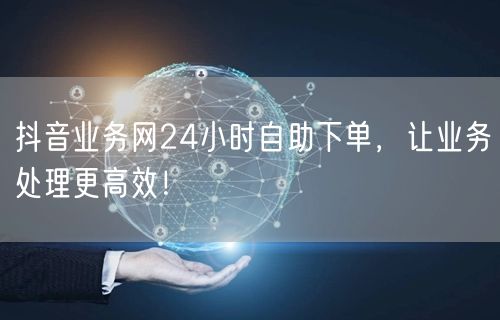 抖音业务网24小时自助下单，让业务处理更高效！