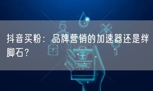 抖音买粉：品牌营销的加速器还是绊脚石？
