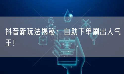 抖音新玩法揭秘：自助下单刷出人气王！